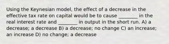 Using the Keynesian model, the effect of a decrease in the effective tax rate on capital would be to cause ________ in the real interest rate and ________ in output in the short run. A) a decrease; a decrease B) a decrease; no change C) an increase; an increase D) no change; a decrease