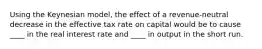 Using the Keynesian model, the effect of a revenue-neutral decrease in the effective tax rate on capital would be to cause ____ in the real interest rate and ____ in output in the short run.