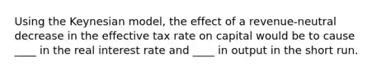 Using the Keynesian model, the effect of a revenue-neutral decrease in the effective tax rate on capital would be to cause ____ in the real interest rate and ____ in output in the short run.