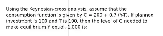 Using the Keynesian-cross analysis, assume that the consumption function is given by C = 200 + 0.7 (Y-T). If planned investment is 100 and T is 100, then the level of G needed to make equilibrium Y equal, 1,000 is: