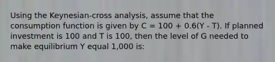 Using the Keynesian-cross analysis, assume that the consumption function is given by C = 100 + 0.6(Y - T). If planned investment is 100 and T is 100, then the level of G needed to make equilibrium Y equal 1,000 is: