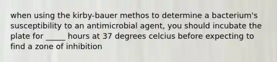 when using the kirby-bauer methos to determine a bacterium's susceptibility to an antimicrobial agent, you should incubate the plate for _____ hours at 37 degrees celcius before expecting to find a zone of inhibition