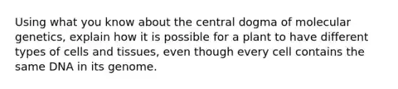 Using what you know about the central dogma of molecular genetics, explain how it is possible for a plant to have different types of cells and tissues, even though every cell contains the same DNA in its genome.