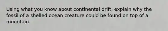 Using what you know about continental drift, explain why the fossil of a shelled ocean creature could be found on top of a mountain.