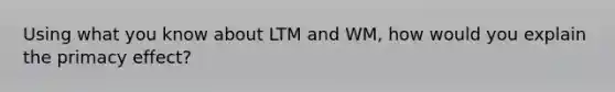 Using what you know about LTM and WM, how would you explain the primacy effect?