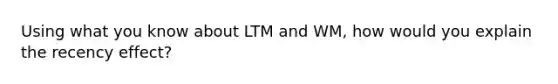 Using what you know about LTM and WM, how would you explain the recency effect?