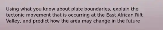 Using what you know about plate boundaries, explain the tectonic movement that is occurring at the East African Rift Valley, and predict how the area may change in the future