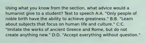 Using what you know from the section, what advice would a humanist give to a student? Text to speech A:A. "Only people of noble birth have the ability to achieve greatness." B:B. "Learn about subjects that focus on human life and culture." C:C. "Imitate the works of ancient Greece and Rome, but do not create anything new." D:D. "Accept everything without question."