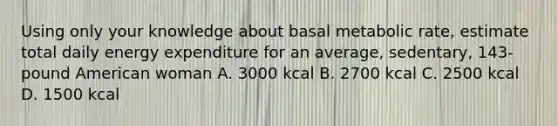 Using only your knowledge about basal metabolic rate, estimate total daily energy expenditure for an average, sedentary, 143-pound American woman A. 3000 kcal B. 2700 kcal C. 2500 kcal D. 1500 kcal