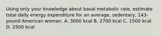 Using only your knowledge about basal metabolic rate, estimate total daily energy expenditure for an average, sedentary, 143-pound American woman. A. 3000 kcal B. 2700 kcal C. 1500 kcal D. 2500 kcal