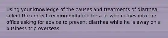 Using your knowledge of the causes and treatments of diarrhea, select the correct recommendation for a pt who comes into the office asking for advice to prevent diarrhea while he is away on a business trip overseas