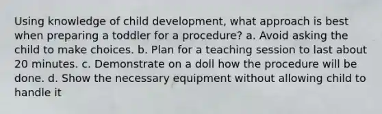 Using knowledge of child development, what approach is best when preparing a toddler for a procedure? a. Avoid asking the child to make choices. b. Plan for a teaching session to last about 20 minutes. c. Demonstrate on a doll how the procedure will be done. d. Show the necessary equipment without allowing child to handle it