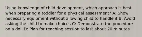 Using knowledge of child development, which approach is best when preparing a toddler for a physical assessment?​ A: Show necessary equipment without allowing child to handle it B: Avoid asking the child to make choices C: Demonstrate the procedure on a doll D: Plan for teaching session to last about 20 minutes