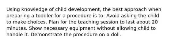 Using knowledge of child development, the best approach when preparing a toddler for a procedure is to: Avoid asking the child to make choices. Plan for the teaching session to last about 20 minutes. Show necessary equipment without allowing child to handle it. Demonstrate the procedure on a doll.