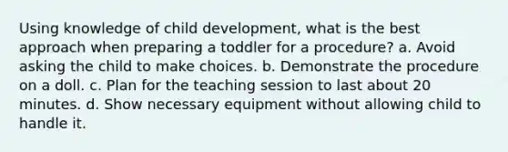 Using knowledge of child development, what is the best approach when preparing a toddler for a procedure? a. Avoid asking the child to make choices. b. Demonstrate the procedure on a doll. c. Plan for the teaching session to last about 20 minutes. d. Show necessary equipment without allowing child to handle it.