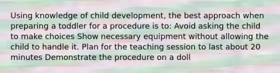 Using knowledge of child development, the best approach when preparing a toddler for a procedure is to: Avoid asking the child to make choices Show necessary equipment without allowing the child to handle it. Plan for the teaching session to last about 20 minutes Demonstrate the procedure on a doll