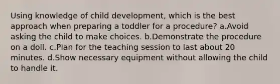 Using knowledge of child development, which is the best approach when preparing a toddler for a procedure? a.Avoid asking the child to make choices. b.Demonstrate the procedure on a doll. c.Plan for the teaching session to last about 20 minutes. d.Show necessary equipment without allowing the child to handle it.