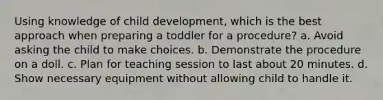 Using knowledge of child development, which is the best approach when preparing a toddler for a procedure? a. Avoid asking the child to make choices. b. Demonstrate the procedure on a doll. c. Plan for teaching session to last about 20 minutes. d. Show necessary equipment without allowing child to handle it.