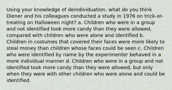 Using your knowledge of deindividuation, what do you think Diener and his colleagues conducted a study in 1976 on trick-or-treating on Halloween night? a. Children who were in a group and not identified took more candy than they were allowed, compared with children who were alone and identified b. Children in costumes that covered their faces were more likely to steal money than children whose faces could be seen c. Children who were identified by name by the experimenter behaved in a more individual manner d. Children who were in a group and not identified took more candy than they were allowed, but only when they were with other children who were alone and could be identified.