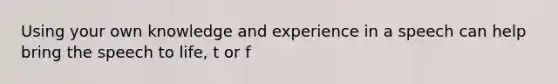 Using your own knowledge and experience in a speech can help bring the speech to life, t or f