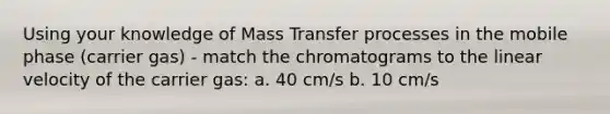 Using your knowledge of Mass Transfer processes in the mobile phase (carrier gas) - match the chromatograms to the linear velocity of the carrier gas: a. 40 cm/s b. 10 cm/s