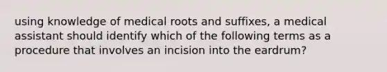 using knowledge of medical roots and suffixes, a medical assistant should identify which of the following terms as a procedure that involves an incision into the eardrum?