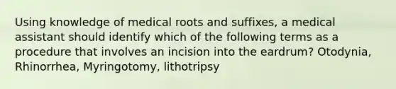 Using knowledge of medical roots and suffixes, a medical assistant should identify which of the following terms as a procedure that involves an incision into the eardrum? Otodynia, Rhinorrhea, Myringotomy, lithotripsy