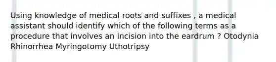 Using knowledge of medical roots and suffixes , a medical assistant should identify which of the following terms as a procedure that involves an incision into the eardrum ? Otodynia Rhinorrhea Myringotomy Uthotripsy