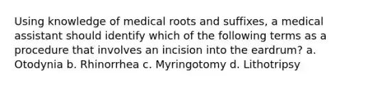 Using knowledge of medical roots and suffixes, a medical assistant should identify which of the following terms as a procedure that involves an incision into the eardrum? a. Otodynia b. Rhinorrhea c. Myringotomy d. Lithotripsy