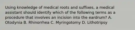 Using knowledge of medical roots and suffixes, a medical assistant should identify which of the following terms as a procedure that involves an incision into the eardrum? A. Otodynia B. Rhinorrhea C. Myringotomy D. Lithotripsy