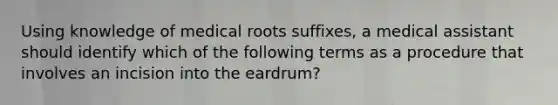 Using knowledge of medical roots suffixes, a medical assistant should identify which of the following terms as a procedure that involves an incision into the eardrum?