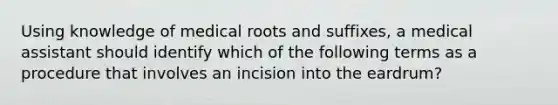 Using knowledge of medical roots and suffixes, a medical assistant should identify which of the following terms as a procedure that involves an incision into the eardrum?