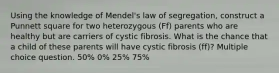 Using the knowledge of Mendel's law of segregation, construct a Punnett square for two heterozygous (Ff) parents who are healthy but are carriers of cystic fibrosis. What is the chance that a child of these parents will have cystic fibrosis (ff)? Multiple choice question. 50% 0% 25% 75%