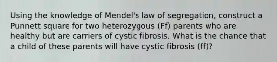 Using the knowledge of Mendel's law of segregation, construct a Punnett square for two heterozygous (Ff) parents who are healthy but are carriers of cystic fibrosis. What is the chance that a child of these parents will have cystic fibrosis (ff)?