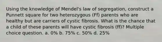 Using the knowledge of Mendel's law of segregation, construct a Punnett square for two heterozygous (Ff) parents who are healthy but are carriers of cystic fibrosis. What is the chance that a child of these parents will have cystic fibrosis (ff)? Multiple choice question. a. 0% b. 75% c. 50% d. 25%