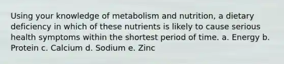 Using your knowledge of metabolism and nutrition, a dietary deficiency in which of these nutrients is likely to cause serious health symptoms within the shortest period of time. a. Energy b. Protein c. Calcium d. Sodium e. Zinc