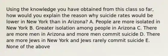 Using the knowledge you have obtained from this class so far, how would you explain the reason why suicide rates would be lower in New York than in Arizona? A. People are more isolated in New York B. Greater isolation among people in Arizona C. There are more men in Arizona and more men commit suicide D. There are more Jews in New York and Jews rarely commit suicide E. None of the above