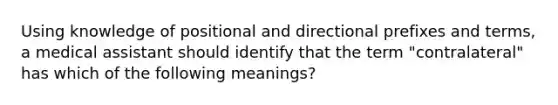 Using knowledge of positional and directional prefixes and terms, a medical assistant should identify that the term "contralateral" has which of the following meanings?