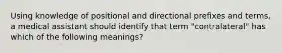 Using knowledge of positional and directional prefixes and terms, a medical assistant should identify that term "contralateral" has which of the following meanings?