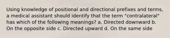 Using knowledge of positional and directional prefixes and terms, a medical assistant should identify that the term "contralateral" has which of the following meanings? a. Directed downward b. On the opposite side c. Directed upward d. On the same side