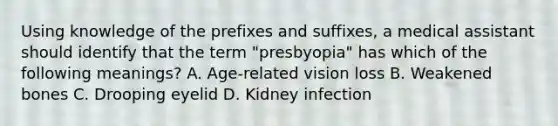 Using knowledge of the prefixes and suffixes, a medical assistant should identify that the term "presbyopia" has which of the following meanings? A. Age-related vision loss B. Weakened bones C. Drooping eyelid D. Kidney infection