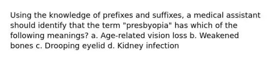 Using the knowledge of prefixes and suffixes, a medical assistant should identify that the term "presbyopia" has which of the following meanings? a. Age-related vision loss b. Weakened bones c. Drooping eyelid d. Kidney infection