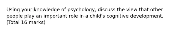 Using your knowledge of psychology, discuss the view that other people play an important role in a child's cognitive development. (Total 16 marks)