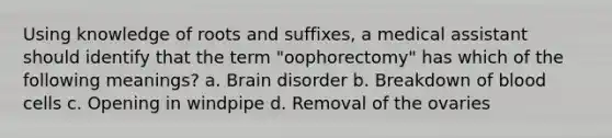 Using knowledge of roots and suffixes, a medical assistant should identify that the term "oophorectomy" has which of the following meanings? a. Brain disorder b. Breakdown of blood cells c. Opening in windpipe d. Removal of the ovaries