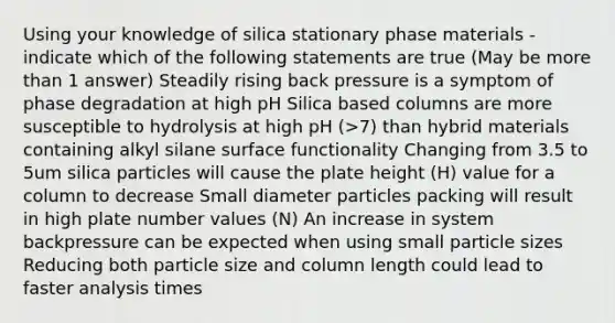 Using your knowledge of silica stationary phase materials - indicate which of the following statements are true (May be <a href='https://www.questionai.com/knowledge/keWHlEPx42-more-than' class='anchor-knowledge'>more than</a> 1 answer) Steadily rising back pressure is a symptom of phase degradation at high pH Silica based columns are more susceptible to hydrolysis at high pH (>7) than hybrid materials containing alkyl silane surface functionality Changing from 3.5 to 5um silica particles will cause the plate height (H) value for a column to decrease Small diameter particles packing will result in high plate number values (N) An increase in system backpressure can be expected when using small particle sizes Reducing both particle size and column length could lead to faster analysis times