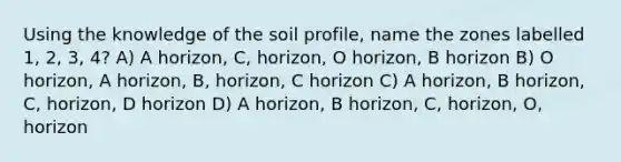 Using the knowledge of the soil profile, name the zones labelled 1, 2, 3, 4? A) A horizon, C, horizon, O horizon, B horizon B) O horizon, A horizon, B, horizon, C horizon C) A horizon, B horizon, C, horizon, D horizon D) A horizon, B horizon, C, horizon, O, horizon