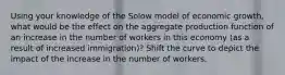 Using your knowledge of the Solow model of economic growth, what would be the effect on the aggregate production function of an increase in the number of workers in this economy (as a result of increased immigration)? Shift the curve to depict the impact of the increase in the number of workers.