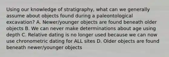 Using our knowledge of stratigraphy, what can we generally assume about objects found during a paleontological excavation? A. Newer/younger objects are found beneath older objects B. We can never make determinations about age using depth C. Relative dating is no longer used because we can now use chronometric dating for ALL sites D. Older objects are found beneath newer/younger objects