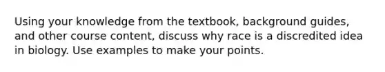 Using your knowledge from the textbook, background guides, and other course content, discuss why race is a discredited idea in biology. Use examples to make your points.