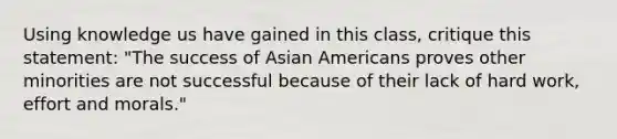 Using knowledge us have gained in this class, critique this statement: "The success of Asian Americans proves other minorities are not successful because of their lack of hard work, effort and morals."